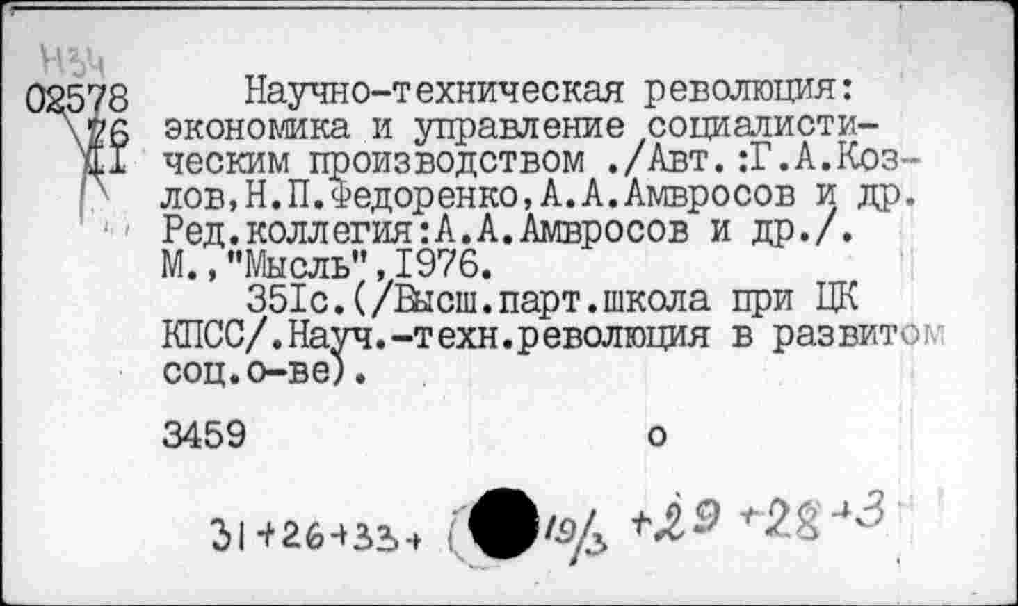 ﻿02578 Научно-техническая революция: экономика и управление социалисти-и! ческим производством ./Авт.:Г.А.Коз-р лов,Н.П.Федоренко,А.А.Амвросов и др.
1 Ред.коллегия:А.А.Амвросов и др./.
М.,"Мысль”,1976.
351с.(/Высш,парт.школа при ЦК КПСС/.Науч.-техн.революция в развитой соц.о-ве).
3459	о
31 +26431.